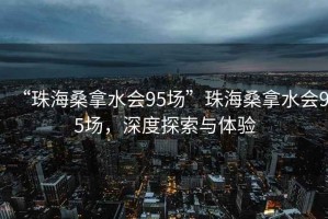 “珠海桑拿水會(huì)95場(chǎng)”珠海桑拿水會(huì)95場(chǎng)，深度探索與體驗(yàn)