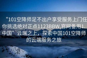 “101空降師足不出戶享受服務上門任你挑選絕對正點1123BBW.官網(wǎng)備用1.中國”云端之上，探索中國101空降師的云端服務之旅
