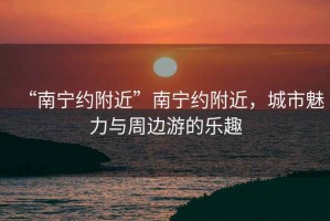 “南寧約附近”南寧約附近，城市魅力與周邊游的樂(lè)趣