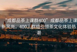 “成都品茶上課群400”成都品茶上課新風尚，400人群組引領(lǐng)茶文化體驗熱潮