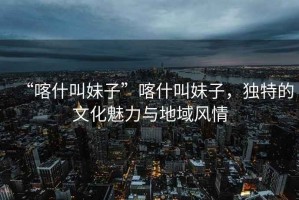 “喀什叫妹子”喀什叫妹子，獨(dú)特的文化魅力與地域風(fēng)情