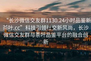 “長沙微信交友群1130.24小時(shí)品鑒新茶葉.cc”科技引領(lǐng)社交新風(fēng)尚，長沙微信交友群與茶葉品鑒平臺的融合創(chuàng)新