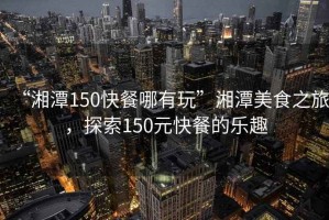 “湘潭150快餐哪有玩”湘潭美食之旅，探索150元快餐的樂趣