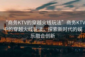 “商務(wù)KTV的穿越火線玩法”商務(wù)KTV中的穿越火線玩法，探索新時代的娛樂融合創(chuàng)新