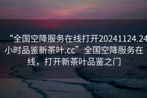 “全國空降服務(wù)在線打開20241124.24小時品鑒新茶葉.cc”全國空降服務(wù)在線，打開新茶葉品鑒之門