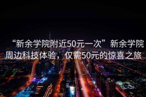 “新余學(xué)院附近50元一次”新余學(xué)院周邊科技體驗(yàn)，僅需50元的驚喜之旅