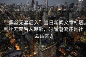 “黑絲無套后入”當(dāng)日新聞文章標(biāo)題，黑絲無套后入現(xiàn)象，時(shí)尚潮流還是社會(huì)話題？