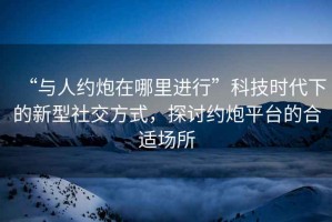 “與人約炮在哪里進行”科技時代下的新型社交方式，探討約炮平臺的合適場所