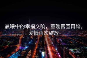 晨曦中的幸福交響，董璇官宣再婚，愛情再次綻放