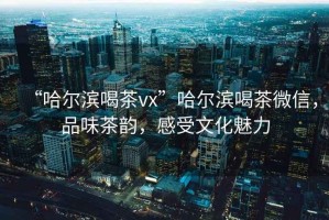 “哈爾濱喝茶vx”哈爾濱喝茶微信，品味茶韻，感受文化魅力