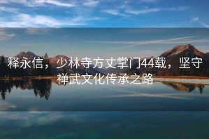 釋永信，少林寺方丈掌門(mén)44載，堅(jiān)守禪武文化傳承之路