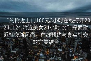 “約附近上門100元3小時在線打開20241124.附近美女24小時.cc”探索附近社交新風(fēng)尚，在線預(yù)約與真實社交的完美結(jié)合