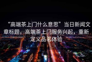 “高端茶上門什么意思”當(dāng)日新聞文章標(biāo)題，高端茶上門服務(wù)興起，重新定義品茗體驗(yàn)