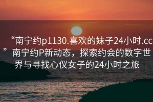 “南寧約p1130.喜歡的妹子24小時.cc”南寧約P新動態(tài)，探索約會的數字世界與尋找心儀女子的24小時之旅