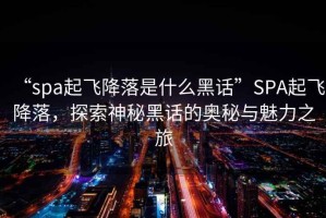 “spa起飛降落是什么黑話”SPA起飛降落，探索神秘黑話的奧秘與魅力之旅