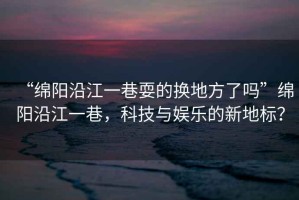 “綿陽沿江一巷耍的換地方了嗎”綿陽沿江一巷，科技與娛樂的新地標(biāo)？