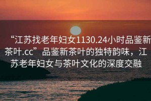 “江蘇找老年婦女1130.24小時(shí)品鑒新茶葉.cc”品鑒新茶葉的獨(dú)特韻味，江蘇老年婦女與茶葉文化的深度交融