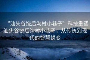 “汕頭谷饒后溝村小巷子”科技重塑汕頭谷饒后溝村小巷子，從傳統(tǒng)到現(xiàn)代的智慧蛻變
