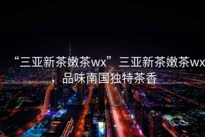 “三亞新茶嫩茶wx”三亞新茶嫩茶wx，品味南國獨特茶香