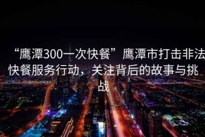“鷹潭300一次快餐”鷹潭市打擊非法快餐服務(wù)行動(dòng)，關(guān)注背后的故事與挑戰(zhàn)