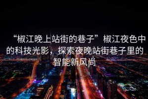 “椒江晚上站街的巷子”椒江夜色中的科技光影，探索夜晚站街巷子里的智能新風(fēng)尚