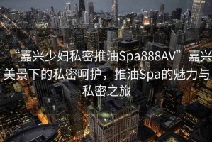 “嘉興少婦私密推油Spa888AV”嘉興美景下的私密呵護(hù)，推油Spa的魅力與私密之旅