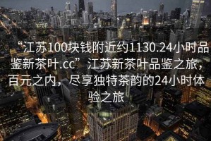 “江蘇100塊錢附近約1130.24小時(shí)品鑒新茶葉.cc”江蘇新茶葉品鑒之旅，百元之內(nèi)，盡享獨(dú)特茶韻的24小時(shí)體驗(yàn)之旅