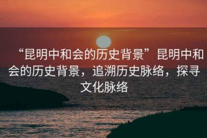 “昆明中和會的歷史背景”昆明中和會的歷史背景，追溯歷史脈絡(luò)，探尋文化脈絡(luò)