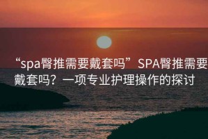 “spa臀推需要戴套嗎”SPA臀推需要戴套嗎？一項(xiàng)專業(yè)護(hù)理操作的探討