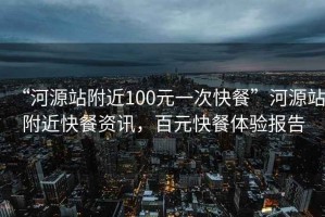 “河源站附近100元一次快餐”河源站附近快餐資訊，百元快餐體驗(yàn)報(bào)告