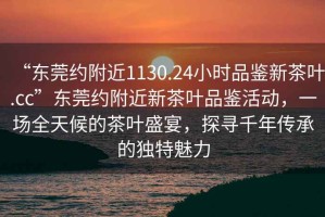 “東莞約附近1130.24小時(shí)品鑒新茶葉.cc”東莞約附近新茶葉品鑒活動(dòng)，一場(chǎng)全天候的茶葉盛宴，探尋千年傳承的獨(dú)特魅力