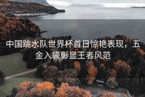 中國跳水隊(duì)世界杯首日驚艷表現(xiàn)，五金入袋彰顯王者風(fēng)范