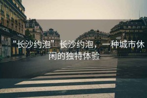 “長(zhǎng)沙約泡”長(zhǎng)沙約泡，一種城市休閑的獨(dú)特體驗(yàn)