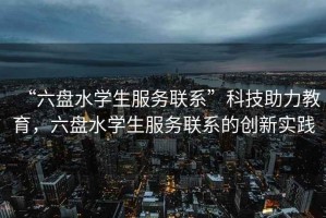 “六盤水學(xué)生服務(wù)聯(lián)系”科技助力教育，六盤水學(xué)生服務(wù)聯(lián)系的創(chuàng)新實(shí)踐