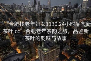 “合肥找老年婦女1130.24小時(shí)品鑒新茶葉.cc”合肥老年茶韻之旅，品鑒新茶葉的韻味與故事