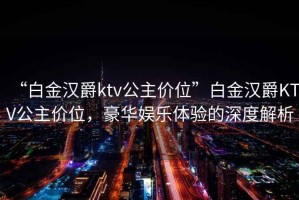 “白金漢爵ktv公主價位”白金漢爵KTV公主價位，豪華娛樂體驗的深度解析