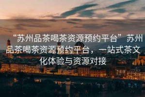 “蘇州品茶喝茶資源預(yù)約平臺(tái)”蘇州品茶喝茶資源預(yù)約平臺(tái)，一站式茶文化體驗(yàn)與資源對(duì)接