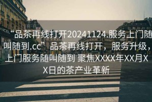 “品茶再線打開20241124.服務(wù)上門隨叫隨到.cc”品茶再線打開，服務(wù)升級(jí)，上門服務(wù)隨叫隨到 聚焦XXXX年XX月XX日的茶產(chǎn)業(yè)革新