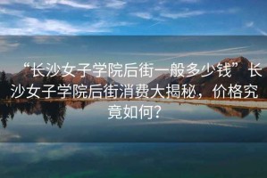 “長沙女子學院后街一般多少錢”長沙女子學院后街消費大揭秘，價格究竟如何？