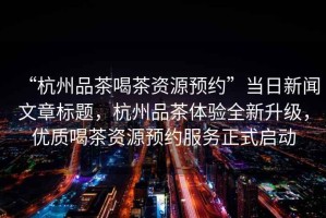 “杭州品茶喝茶資源預(yù)約”當(dāng)日新聞文章標(biāo)題，杭州品茶體驗(yàn)全新升級(jí)，優(yōu)質(zhì)喝茶資源預(yù)約服務(wù)正式啟動(dòng)