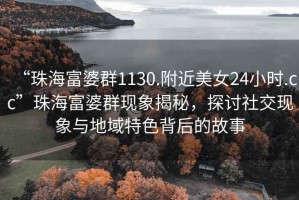 “珠海富婆群1130.附近美女24小時(shí).cc”珠海富婆群現(xiàn)象揭秘，探討社交現(xiàn)象與地域特色背后的故事