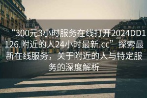“300元3小時服務在線打開2024DD1126.附近的人24小時最新.cc”探索最新在線服務，關(guān)于附近的人與特定服務的深度解析