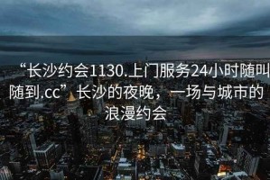 “長沙約會1130.上門服務(wù)24小時(shí)隨叫隨到.cc”長沙的夜晚，一場與城市的浪漫約會
