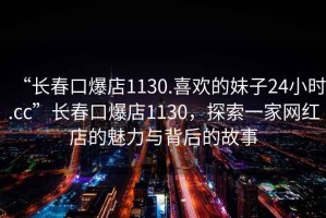 “長春口爆店1130.喜歡的妹子24小時(shí).cc”長春口爆店1130，探索一家網(wǎng)紅店的魅力與背后的故事