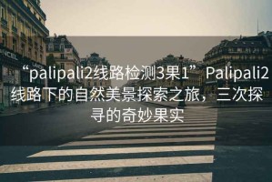 “palipali2線路檢測3果1”Palipali2線路下的自然美景探索之旅，三次探尋的奇妙果實