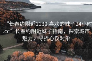 “長春約附近1130.喜歡的妹子24小時(shí).cc”長春約附近妹子指南，探索城市魅力，尋找心儀對(duì)象