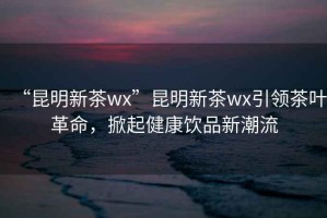 “昆明新茶wx”昆明新茶wx引領(lǐng)茶葉革命，掀起健康飲品新潮流