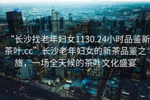 “長(zhǎng)沙找老年婦女1130.24小時(shí)品鑒新茶葉.cc”長(zhǎng)沙老年婦女的新茶品鑒之旅，一場(chǎng)全天候的茶葉文化盛宴