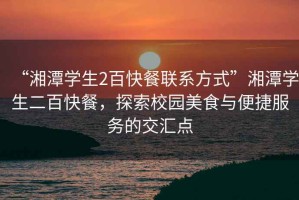 “湘潭學(xué)生2百快餐聯(lián)系方式”湘潭學(xué)生二百快餐，探索校園美食與便捷服務(wù)的交匯點(diǎn)