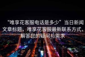 “唯享花客服電話是多少”當(dāng)日新聞文章標(biāo)題，唯享花客服最新聯(lián)系方式，解答您的疑問與需求